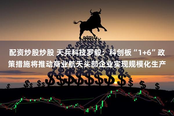 配资炒股炒股 天兵科技罗毅：科创板“1+6”政策措施将推动商业航天头部企业实现规模化生产