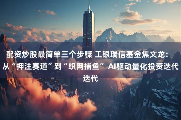 配资炒股最简单三个步骤 工银瑞信基金焦文龙： 从“押注赛道”到“织网捕鱼” AI驱动量化投资迭代