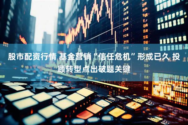 股市配资行情 基金营销“信任危机”形成已久 投顾转型点出破题关键
