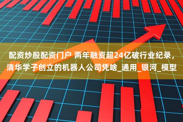 配资炒股配资门户 两年融资超24亿破行业纪录，清华学子创立的机器人公司凭啥_通用_银河_模型