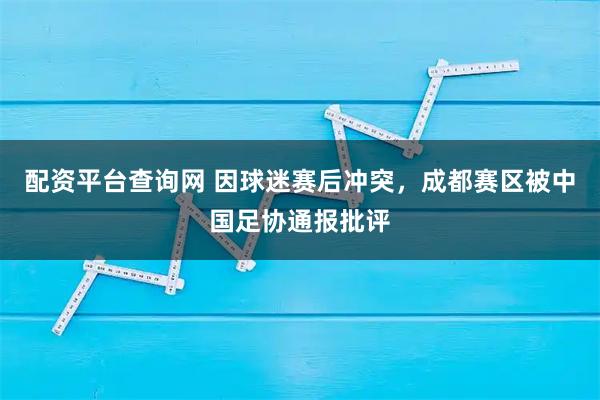 配资平台查询网 因球迷赛后冲突，成都赛区被中国足协通报批评