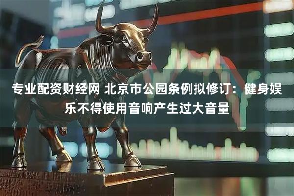 专业配资财经网 北京市公园条例拟修订：健身娱乐不得使用音响产生过大音量