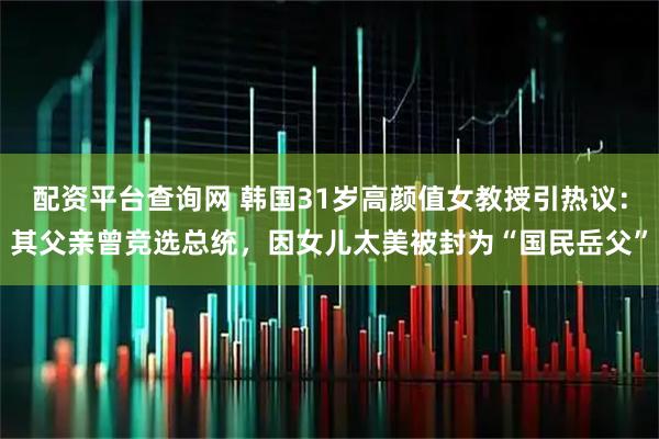 配资平台查询网 韩国31岁高颜值女教授引热议：其父亲曾竞选总统，因女儿太美被封为“国民岳父”