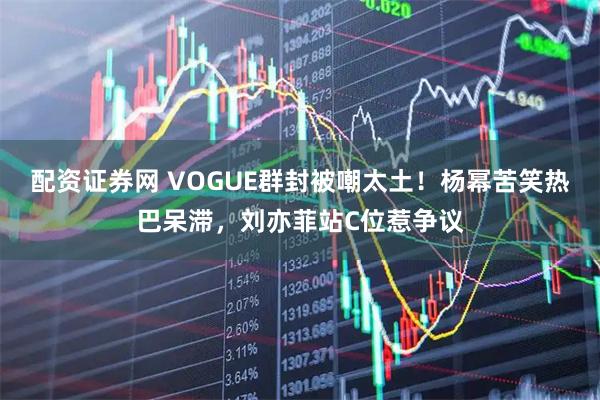 配资证券网 VOGUE群封被嘲太土！杨幂苦笑热巴呆滞，刘亦菲站C位惹争议
