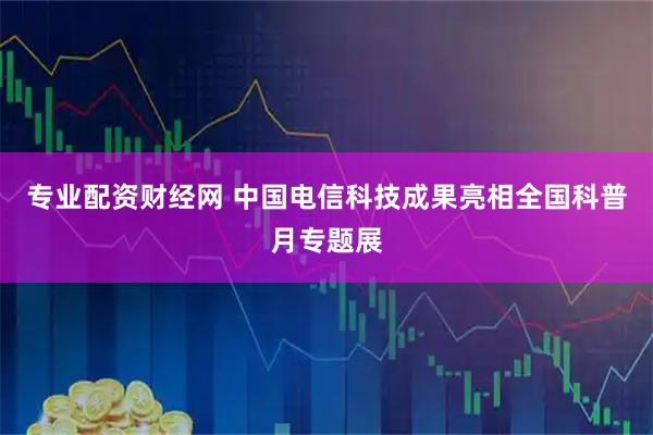 专业配资财经网 中国电信科技成果亮相全国科普月专题展