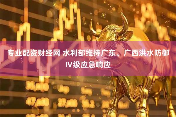 专业配资财经网 水利部维持广东、广西洪水防御Ⅳ级应急响应