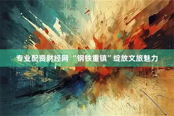 专业配资财经网 “钢铁重镇”绽放文旅魅力