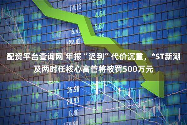 配资平台查询网 年报“迟到”代价沉重，*ST新潮及两时任核心高管将被罚500万元