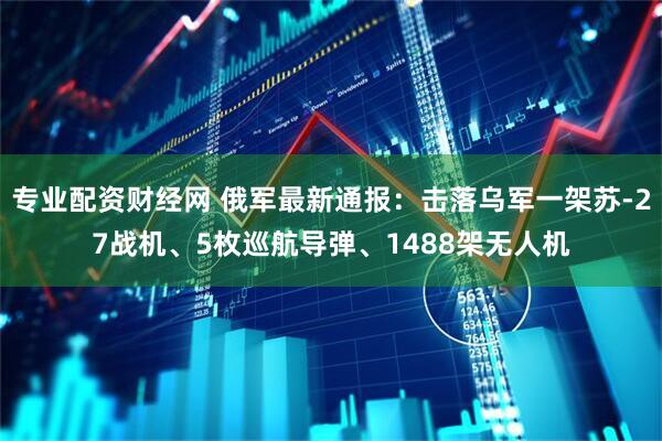专业配资财经网 俄军最新通报：击落乌军一架苏-27战机、5枚巡航导弹、1488架无人机