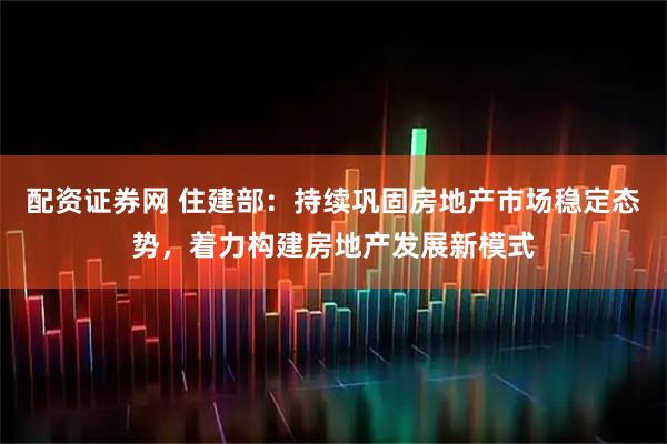 配资证券网 住建部：持续巩固房地产市场稳定态势，着力构建房地产发展新模式