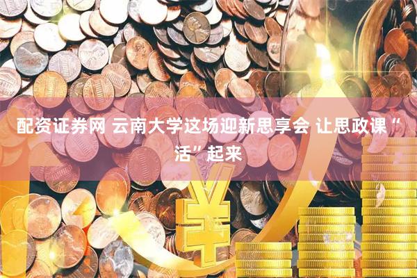 配资证券网 云南大学这场迎新思享会 让思政课“活”起来