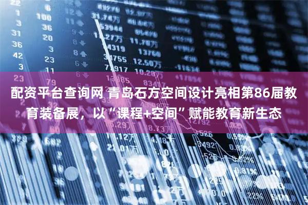 配资平台查询网 青岛石方空间设计亮相第86届教育装备展，以“课程+空间”赋能教育新生态