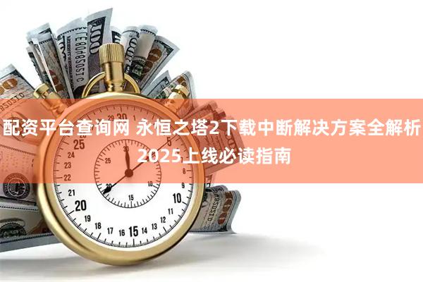 配资平台查询网 永恒之塔2下载中断解决方案全解析 2025上线必读指南