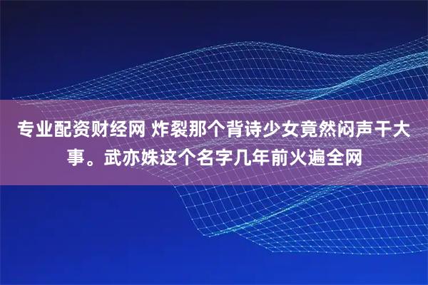 专业配资财经网 炸裂那个背诗少女竟然闷声干大事。武亦姝这个名字几年前火遍全网
