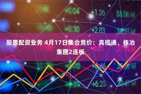 股票配资业务 4月17日集合竞价：真视通、株冶集团2连板