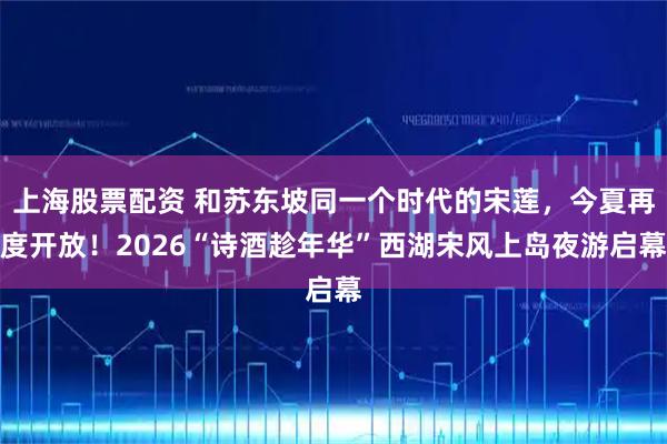 上海股票配资 和苏东坡同一个时代的宋莲，今夏再度开放！2026“诗酒趁年华”西湖宋风上岛夜游启幕