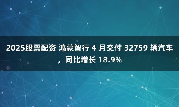 2025股票配资 鸿蒙智行 4 月交付 32759 辆汽车，同比增长 18.9%