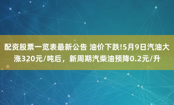 配资股票一览表最新公告 油价下跌!5月9日汽油大涨320元/吨后，新周期汽柴油预降0.2元/升