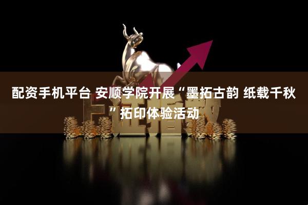 配资手机平台 安顺学院开展“墨拓古韵 纸载千秋”拓印体验活动