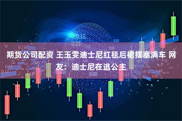 期货公司配资 王玉雯迪士尼红毯后裙摆塞满车 网友:迪士尼在逃公主