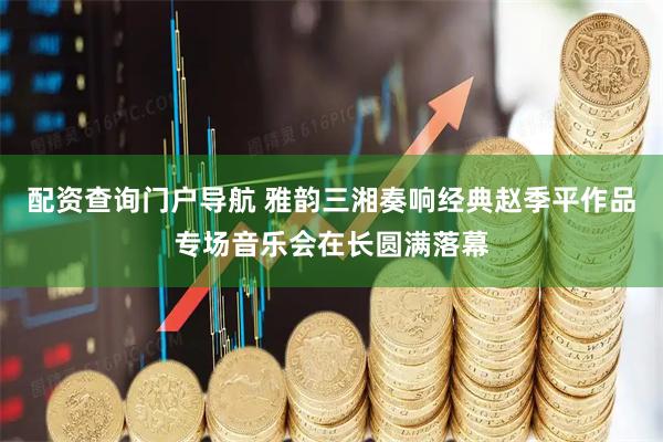 配资查询门户导航 雅韵三湘奏响经典赵季平作品专场音乐会在长圆满落幕